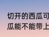 切开的西瓜可以带上高铁吗 切开的西瓜能不能带上高铁