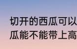切开的西瓜可以带上高铁吗 切开的西瓜能不能带上高铁