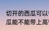 切开的西瓜可以带上高铁吗 切开的西瓜能不能带上高铁