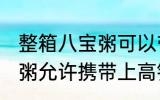 整箱八宝粥可以带上高铁吗 整箱八宝粥允许携带上高铁吗