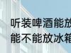 听装啤酒能放冰箱保鲜里吗 听装啤酒能不能放冰箱保鲜