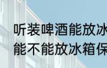 听装啤酒能放冰箱保鲜里吗 听装啤酒能不能放冰箱保鲜