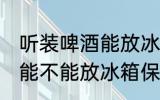 听装啤酒能放冰箱保鲜里吗 听装啤酒能不能放冰箱保鲜