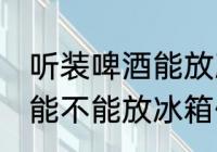 听装啤酒能放冰箱保鲜里吗 听装啤酒能不能放冰箱保鲜
