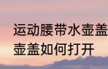运动腰带水壶盖怎么打开 运动腰带水壶盖如何打开