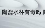 陶瓷水杯有毒吗 陶瓷杯没有毒性对吗