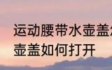 运动腰带水壶盖怎么打开 运动腰带水壶盖如何打开