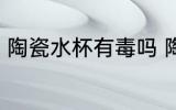 陶瓷水杯有毒吗 陶瓷杯没有毒性对吗