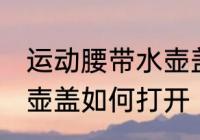 运动腰带水壶盖怎么打开 运动腰带水壶盖如何打开