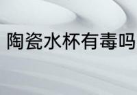 陶瓷水杯有毒吗 陶瓷杯没有毒性对吗