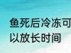 鱼死后冷冻可以放多久 鱼死后冷冻可以放长时间