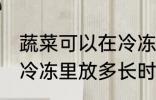 蔬菜可以在冷冻里放多久 蔬菜可以在冷冻里放多长时间