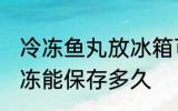 冷冻鱼丸放冰箱可以保存多久 鱼丸冷冻能保存多久
