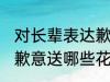 对长辈表达歉意送什么花 对长辈表达歉意送哪些花好